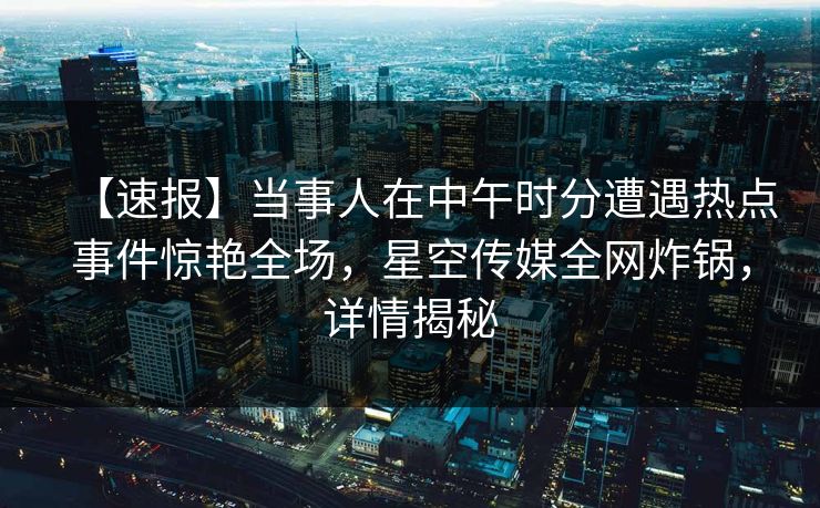 【速报】当事人在中午时分遭遇热点事件惊艳全场,星空传媒全网炸锅,详情揭秘