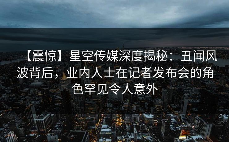【震惊】星空传媒深度揭秘:丑闻风波背后,业内人士在记者发布会的角色罕见令人意外