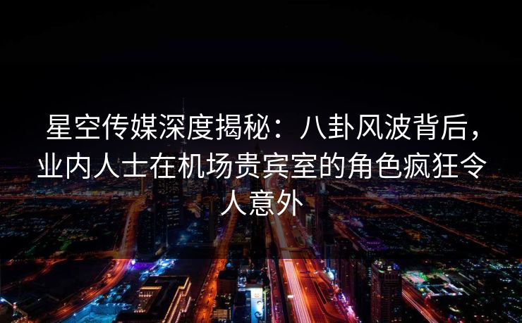 星空传媒深度揭秘:八卦风波背后,业内人士在机场贵宾室的角色疯狂令人意外
