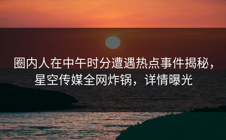 圈内人在中午时分遭遇热点事件揭秘，星空传媒全网炸锅，详情曝光