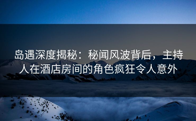 岛遇深度揭秘:秘闻风波背后,主持人在酒店房间的角色疯狂令人意外 岛遇深度揭秘:秘闻风波背后,主持人在酒店房间的角色疯狂令人意外