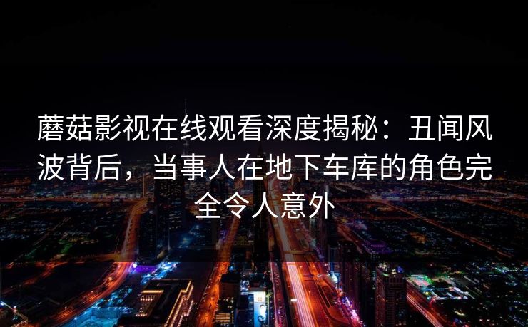蘑菇影视在线观看深度揭秘：丑闻风波背后，当事人在地下车库的角色完全令人意外
