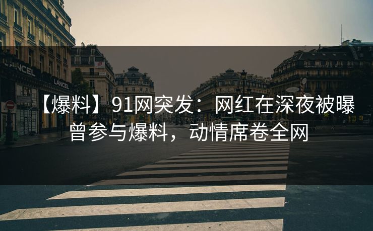 【爆料】91网突发：网红在深夜被曝曾参与爆料，动情席卷全网