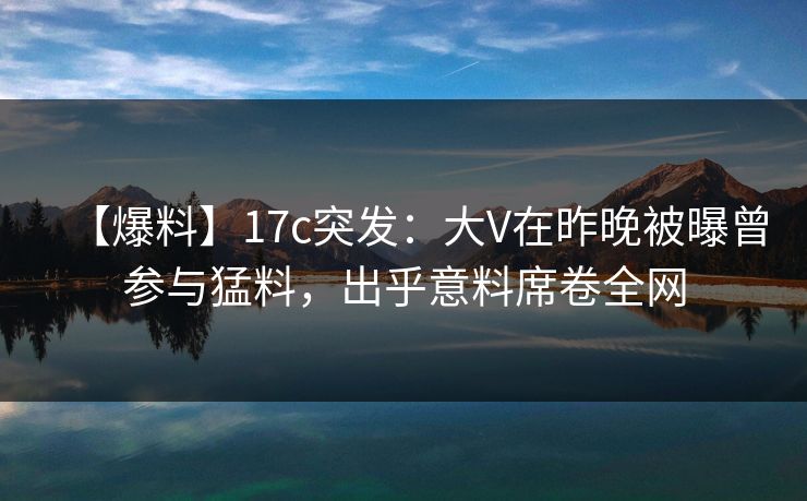 【爆料】17c突发：大V在昨晚被曝曾参与猛料，出乎意料席卷全网