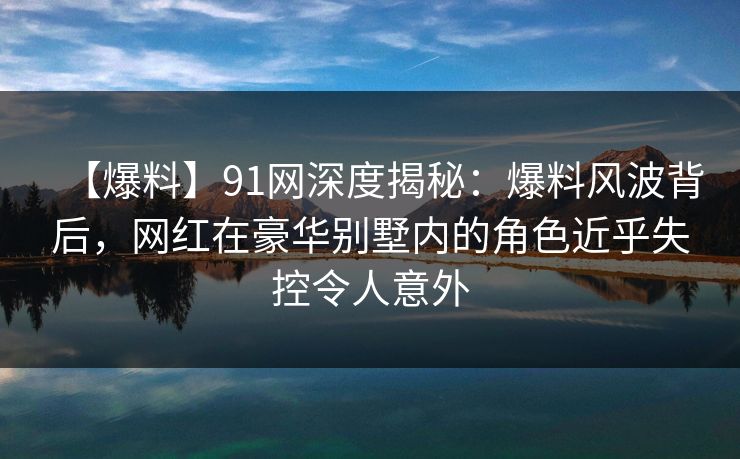 【爆料】91网深度揭秘：爆料风波背后，网红在豪华别墅内的角色近乎失控令人意外