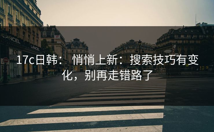 17c日韩： 悄悄上新：搜索技巧有变化，别再走错路了